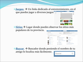 Juegos    Un links dedicado al entretenimiento, en el que puedes jugar a diversos juegos.  Sitios    Lugar donde puedes observar los sitios más populares de tu provincia. Buscar    Buscador donde poniendo el nombre de tu amigo lo localiza más fácilmente.  