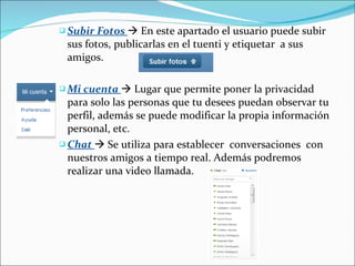 Subir Fotos    En este apartado el usuario puede subir sus fotos, publicarlas en el tuenti y etiquetar  a sus amigos.  Mi cuenta    Lugar que permite poner la privacidad para solo las personas que tu desees puedan observar tu perfil, además se puede modificar la propia información personal, etc. Chat    Se utiliza para establecer  conversaciones  con nuestros amigos a tiempo real. Además podremos realizar una video llamada. 