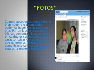Cuando accedemos a una foto, o
bien nuestra o de un amigo
podemos hacer varias cosas en
ella. Por un lado una cosa muy
básica, comentar. Esto es básico
en cualquier servicio de estas
características ya los usuarios lo
que quieren es interactuar y
comunicarse con sus contactos y
esta es la manera apropiada.
 