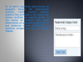 En la barra izquierda observamos un
pequeño bloque de información
nuestra, como nuestro estado,
nuestra foto principal y las visitas que
hemos recibido en nuestro perfil. Si
nos vamos un poquito más abajo
observamos un pequeño widget con el
que podemos enviar invitaciones a
nuestros amigos que aún no tengan
Tuenti.
 