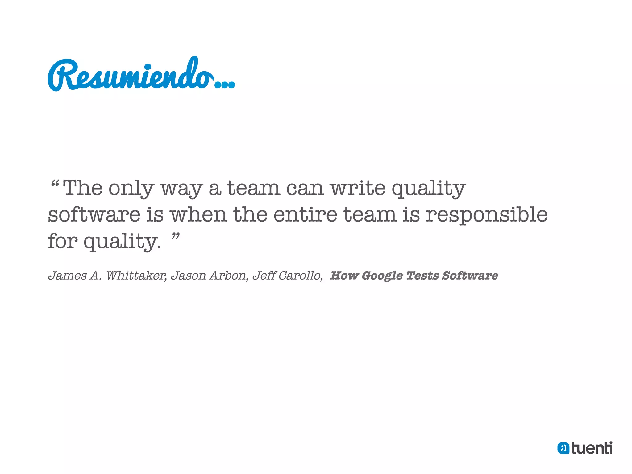 Resumiendo…


“ The only way a team can write quality
software is when the entire team is responsible
for quality. ”

James A. Whittaker, Jason Arbon, Jeff Carollo, How Google Tests Software
 