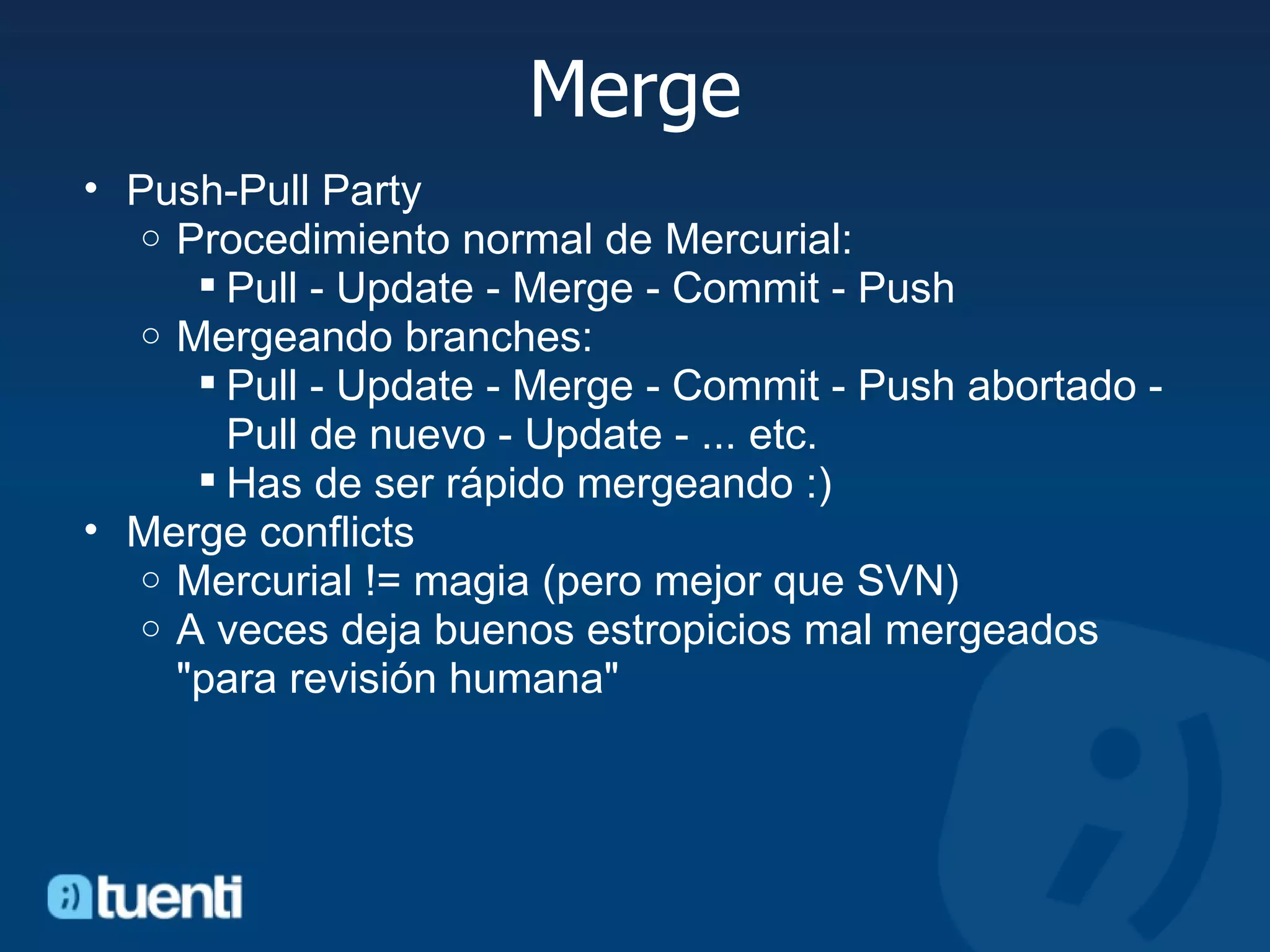 Merge Push-Pull Party Procedimiento normal de Mercurial: Pull - Update - Merge - Commit - Push Mergeando branches: Pull - Update - Merge - Commit - Push abortado - Pull de nuevo - Update - ... etc. Has de ser rápido mergeando :) Merge conflicts Mercurial != magia (pero mejor que SVN) A veces deja buenos estropicios mal mergeados &quot;para revisión humana&quot; 