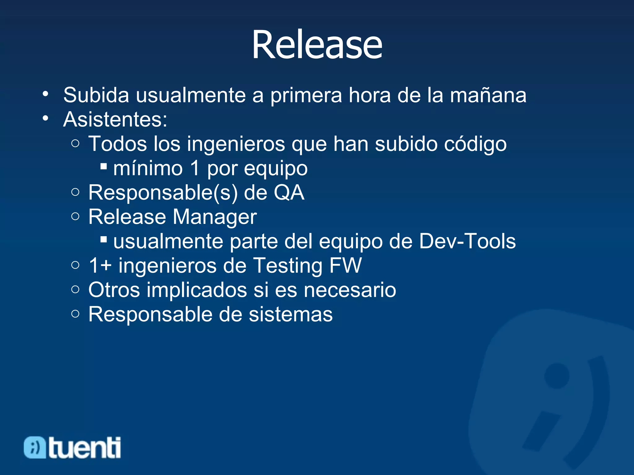 Release Subida usualmente a primera hora de la mañana Asistentes:  Todos los ingenieros que han subido código mínimo 1 por equipo Responsable(s) de QA Release Manager usualmente parte del equipo de Dev-Tools 1+ ingenieros de Testing FW Otros implicados si es necesario Responsable de sistemas  