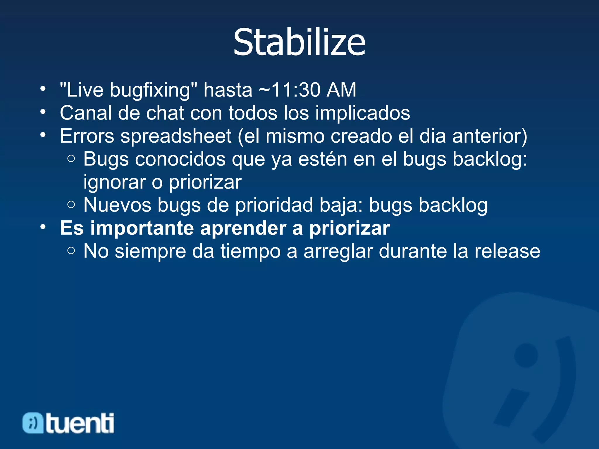 Stabilize &quot;Live bugfixing&quot; hasta ~11:30 AM Canal de chat con todos los implicados Errors spreadsheet (el mismo creado el dia anterior) Bugs conocidos que ya estén en el bugs backlog: ignorar o priorizar Nuevos bugs de prioridad baja: bugs backlog Es importante aprender a priorizar No siempre da tiempo a arreglar durante la release 
