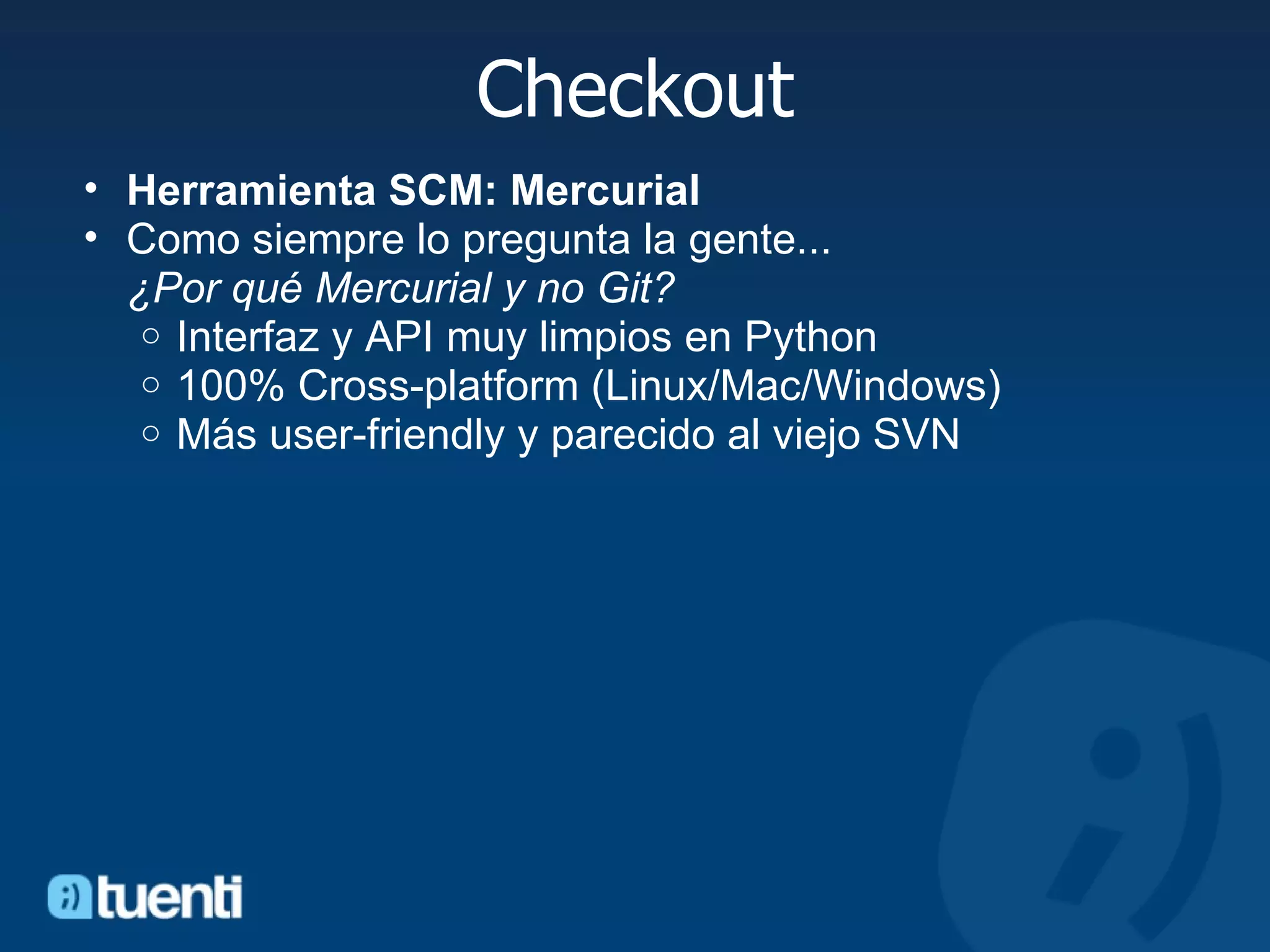 Checkout Herramienta SCM: Mercurial Como siempre lo pregunta la gente...  ¿Por qué Mercurial y no Git? Interfaz y API muy limpios en Python  100% Cross-platform (Linux/Mac/Windows) Más user-friendly y parecido al viejo SVN 