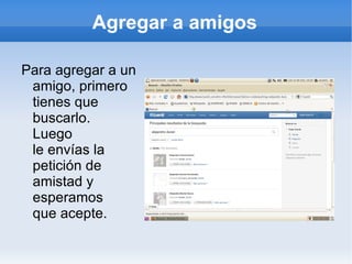 Agregar a amigos

Para agregar a un
 amigo, primero
 tienes que
 buscarlo.
 Luego
 le envías la
 petición de
 amistad y
 esperamos
 que acepte.
 