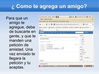 ¿ Como te agrega un amigo?

Para que un
 amigo te
 agregue, debe
 de buscarte en
 gente, y que te
 manden una
 petición de
 amistad. Una
 vez enviado te
 llegara la
 petición y tu
 aceptas.
 