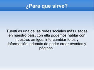 ¿Para que sirve?



Tuenti es una de las redes sociales más usadas
  en nuestro país, con ella podemos hablar con
      nuestros amigos, intercambiar fotos y
 información, además de poder crear eventos y
                    páginas.
 
