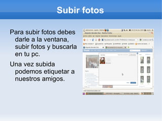 Subir fotos

Para subir fotos debes
 darle a la ventana,
 subir fotos y buscarla
 en tu pc.
Una vez subida
 podemos etiquetar a
 nuestros amigos.
 