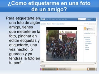 ¿Como etiquetarme en una foto
        de un amigo?
Para etiquetarte en
 una foto de algún
 amigo, tienes
 que meterte en la
 foto, pinchar en
 editar etiquetas y
 etiquetarte, una
 vez hecho, lo
 guardas y ya
 tendrás la foto en
 tu perfil.
 