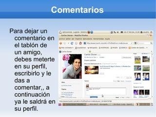 Comentarios

Para dejar un
 comentario en
 el tablón de
 un amigo,
 debes meterte
 en su perfil,
 escribirlo y le
 das a
 comentar,, a
 continuación
 ya le saldrá en
 su perfil.
 