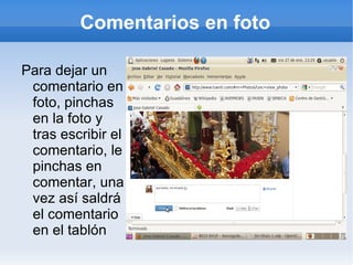 Comentarios en foto

Para dejar un
 comentario en
 foto, pinchas
 en la foto y
 tras escribir el
 comentario, le
 pinchas en
 comentar, una
 vez así saldrá
 el comentario
 en el tablón
 