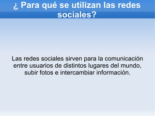 ¿ Para qué se utilizan las redes
          sociales?




Las redes sociales sirven para la comunicación
entre usuarios de distintos lugares del mundo,
    subir fotos e intercambiar información.
 