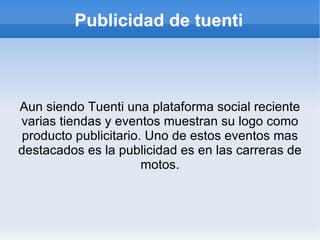 Publicidad de tuenti



Aun siendo Tuenti una plataforma social reciente
varias tiendas y eventos muestran su logo como
 producto publicitario. Uno de estos eventos mas
destacados es la publicidad es en las carreras de
                       motos.
 