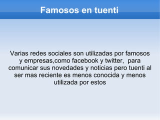 Famosos en tuenti



 Varias redes sociales son utilizadas por famosos
    y empresas,como facebook y twitter, para
comunicar sus novedades y noticias pero tuenti al
  ser mas reciente es menos conocida y menos
                utilizada por estos
 