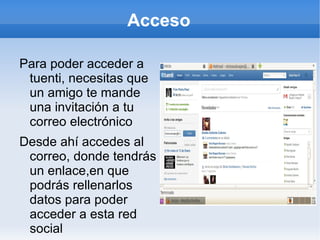 Acceso

Para poder acceder a
 tuenti, necesitas que
 un amigo te mande
 una invitación a tu
 correo electrónico
Desde ahí accedes al
 correo, donde tendrás
 un enlace,en que
 podrás rellenarlos
 datos para poder
 acceder a esta red
 social
 