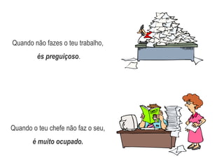Quando não fazes o teu trabalho,és preguiçoso.Quando o teu chefe não faz o seu, é muito ocupado.