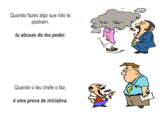 Quando fazes algo que não te pediram, tu abusas do teu poder.Quando o teu chefe o faz, é uma prova de iniciativa.