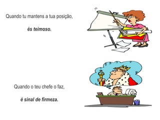 Quando tu mantens a tua posição,és teimoso.Quando o teu chefe o faz,é sinal de firmeza.