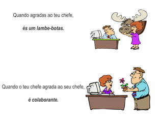 Quando agradas ao teu chefe, és um lambe-botas.Quando o teu chefe agrada ao seu chefe, é colaborante.
