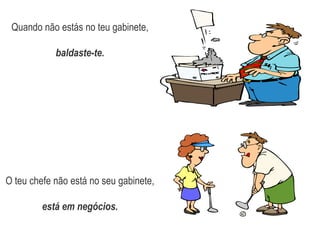 Quando não estás no teu gabinete,baldaste-te.O teu chefe não está no seu gabinete, está em negócios.