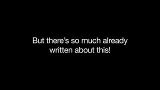 But there’s so much already
written about this!
 
