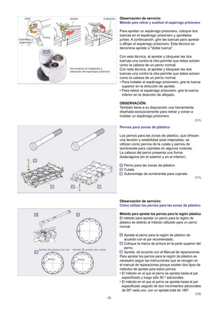 Observación de servicio:
Método para retirar y sustituir el espárrago prisionero
Para apretar un espárrago prisionero, coloque dos
tuercas en el espárrago prisionero y apriételas
juntas. A continuación, gire las tuercas para apretar
o aflojar el espárrago prisionero. Esta técnica se
denomina apriete a "doble tuerca".
Con esta técnica, al apretar y bloquear las dos
tuercas una contra la otra permite que éstas actúen
como la cabeza de un perno normal.
Con esta técnica, al apretar y bloquear las dos
tuercas una contra la otra permite que éstas actúen
como la cabeza de un perno normal.
• Para instalar el espárrago prisionero, gire la tuerca
superior en la dirección de apriete.
• Para retirar el espárrago prisionero, gire la tuerca
inferior en la dirección de aflojado.
OBSERVACIÓN:
También tiene a su disposición una herramienta
diseñada exclusivamente para retirar y volver a
instalar un espárrago prisionero.
(1/1)

Pernos para zonas de plástico
Los pernos para las zonas de plástico, que ofrecen
una tensión y estabilidad axial mejoradas, se
utilizan como pernos de la culata y pernos de
sombrerete para cojinetes en algunos motores.
La cabeza del perno presenta una forma
dodecágona (en el exterior y en el interior).
Perno para las zonas de plástico
Culata
Submontaje de sombrerete para cojinete
(1/1)

Observación de servicio:
Cómo utilizar los pernos para las zonas de plástico
Método para apretar los pernos para la región plástica
El método para apretar un perno para la región de
plástico es distinto al método utilizado para un perno
normal.
Apriete el perno para la región de plástico de
acuerdo con el par recomendado.
Coloque la marca de pintura en la parte superior del
perno.
Apriete, de acuerdo con el Manual de reparaciones
Para apretar los pernos para la región de plástico es
necesario seguir las instrucciones que se recogen en
el manual de reparaciones porque existen dos tipos de
métodos de apriete para estos pernos.
• El método en el que el perno se aprieta hasta el par
especificado y luego sólo 90 º adicionales.
• El método en el que el perno se aprieta hasta el par
especificado seguido de dos movimientos adicionales
de 90º cada uno, con un apriete total de 180º.
(1/3)

-3-

 