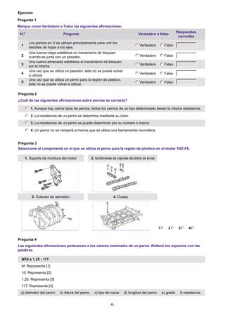 Ejercicio
Pregunta 1
Marque como Verdadero o Falso las siguientes afirmaciones:
N.º
1
2
3
4
5

Pregunta

Verdadero o falso

Los pernos en U se utilizan principalmente para unir los
resortes de hojas a los ejes.

Verdadero

Falso

Verdadero

Falso

Verdadero

Falso

Verdadero

Falso

Verdadero

Una tuerca ciega establece un mecanismo de bloqueo
cuando se junta con un pasador.
Una tuerca almenada establece el mecanismo de bloqueo
por sí misma.
Una vez que se utiliza un pasador, éste no se puede volver
a utilizar.
Una vez que se utiliza un perno para la región de plástico,
éste no se puede volver a utilizar.

Respuestas
correctas

Falso

Pregunta 2
¿Cuál de las siguientes afirmaciones sobre pernos es correcta?
1. Aunque hay varios tipos de pernos, todos los pernos de un tipo determinado tienen la misma resistencia.
2. La resistencia de un perno se determina mediante su color.
3. La resistencia de un perno se puede determinar por su número o marca.
4. Un perno no se romperá a menos que se utilice una herramienta neumática.

Pregunta 3
Seleccione el componente en el que se utiliza el perno para la región de plástico en el motor 1NZ-FE.
1. Soporte de montura del motor

3. Colector de admisión

2. Sombrerete de cojinete del árbol de levas

4. Culata

1

2

3

4

Pregunta 4
Las siguientes afirmaciones pertenecen a los valores nominales de un perno. Rellene los espacios con las
palabras
M10 x 1.25 - 11T
M: Representa [1]
10: Representa [2]
1.25: Representa [3]
11T: Representa [4]
a) diámetro del perno

b) Altura del perno

c) tipo de rosca
-6-

d) longitud del perno

e) grado

f) resistencia

 