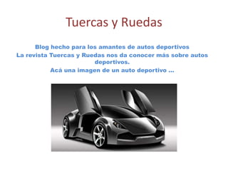 Tuercas y Ruedas
      Blog hecho para los amantes de autos deportivos
La revista Tuercas y Ruedas nos da conocer más sobre autos
                        deportivos.
           Acá una imagen de un auto deportivo …
 