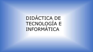 DIDÁCTICA DE
TECNOLOGÍA E
INFORMÁTICA
 
