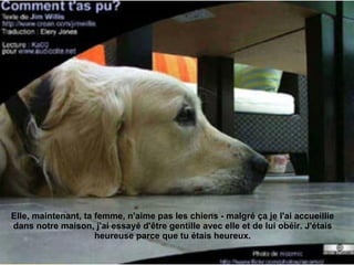Elle, maintenant, ta femme, n'aime pas les chiens - malgré ça je l'ai accueillie dans notre maison, j'ai essayé d'être gentille avec elle et de lui obéir. J'étais heureuse parce que tu étais heureux. 