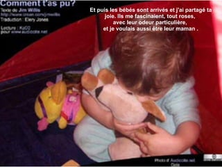 Et puis les bébés sont arrivés et j'ai partagé ta joie. Ils me fascinaient, tout roses,  avec leur odeur particulière,  et je voulais aussi être leur maman . 