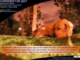 Seulement, Elle et toi aviez peur que je leur fasse du mal, et la plupart du temps, j'étais punie et renvoyée dans une autre pièce, ou dans ma niche. Ah! comme j'aurais voulu les aimer, mais je suis devenue une prisonnière de l'amour. 