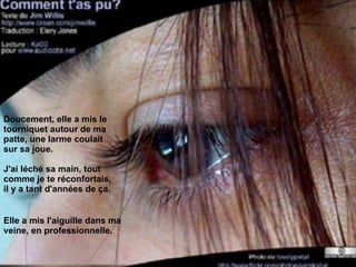 Doucement, elle a mis le tourniquet autour de ma patte, une larme coulait sur sa joue.  J'ai léché sa main, tout comme je te réconfortais, il y a tant d'années de ça. Elle a mis l'aiguille dans ma veine, en professionnelle. 