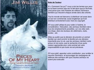 Note de l'auteur Si « Comment t’as pu?" vous a mis les larmes aux yeux en le lisant comme cela me l'a fait alors que je l'écrivais, c'est parce que c'est l'histoire de millions d'animaux familiers qui meurent chaque année dans des chenils. Tout le monde est bienvenu à distribuer cet essai dans un but non commercial, aussi longtemps qu'il est distribué correctement avec l'avis du copyright. S'il vous plaît utilisez-le pour aider à l’estime, la considération, l'éducation, des animaux familiers dans tous les emplacements possibles, sur vos sites web , vos blogs, dans les bureaux de vétérinaire, clubs, écoles…etc.  Dites au public que la décision de prendre un animal familier qui vient enrichir la famille est une décision importante pour la vie, que les animaux méritent notre amour et nos soins, que la recherche d'une autre maison appropriée pour votre animal est votre responsabilité et que toute vie est précieuse. S'il vous plaît, apportez votre contribution  pour arrêter le meurtre d'animaux, et encouragez les campagnes de défense des animaux afin que d’autres animaux ne soient plus exécutés 