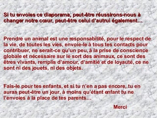 Si tu envoies ce diaporama, peut-être réussirons-nous à changer notre cœur, peut-être celui d’autrui également… Prendre un animal est une responsabilité, pour le respect de la vie, de toutes les vies,   envoie-le à tous tes contacts pour contribuer, ne serait-ce qu’un peu, à la prise de conscience globale et nécessaire sur le sort des animaux, ce sont des êtres vivants, remplis d’amour, d’amitié et de loyauté,   ce ne sont ni des jouets, ni des objets.  Fais-le pour tes enfants, et si tu n’en a pas encore, tu en auras peut-être un jour, à moins qu’étant enfant tu ne l’envoies à la place de tes parents… Merci  