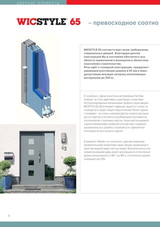 ДВЕРНЫЕ ЭЛЕМЕНТЫ




                           – превосходное соотно



                        WICSTYLE 65 соответствует всем требованиям
                        современных дверей. Благодаря данной
                        конструкции Вы в состоянии обеспечить все
                        области применения в жилищном и объектном
                        (массовом) строительстве.
                        Речь идёт о солидной конструкции, предусмат-
                        ривающей монтажную ширину в 65 мм и макс.
                        допустимую весовую нагрузку заполняющих
                        материалов до 200 кг.




                        О, возможно, самом значительном преимуществе Вам,
                        пожалуй, не стоит умалчивать в разговоре с клиентами:
                        Теплоизолированные алюминиевые профили серии дверей
                        WICSTYLE 65 обеспечивают надёжную защиту от потерь те-
                        плоэнергии и сводят общий энергетический баланс здания
                        к оптимуму – это очень значимый фактор на фоне растущих
                        цен на энергию и постоянно усугубляющихся регламентов
                        постановления о экономии энергии. Узкие участки видимой
                        ширины алюминиевых профилей способствуют созданию
                        привлекательного дизайна и возможности гармоничной
                        интеграции во все концепты зданий.


                        В варианте «Klassik» и в сочетании с другими внешними
                        оформительными элементами также находит применение в
                        качестве входной двери частных домов. Выполненная из этих
                        элементов входная дверь может дооснащаться относительно
                        уровня взломозащиты от WK 1 до WK 3, относительно уровня
                        пулезащиты до FB4.




10
 