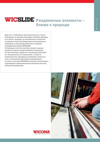 WICSLIDE
                                  Раздвижные элементы –
                                  ближе к природе

Для того, чтобы Ваши заказчики могли не только
наблюдать за прекрасным видом зелёной природы,
но и могли, находясь за письменным столом или
на диване в зале непосредственно наслаждаться
природой, в программу включены складные
и раздвижные двери WICSLIDE.
С помощью этой системы Вы сможете широко
раскрыть комнаты квартир Ваших заказчиков,
их застеклённые террасы и стеклянные пристрой-
ки. В зависимости от пожеланий, а также от
возможностей, диктуемых условиями строитель-
ства, и наличием возможности размещения
на месте, система WICSLIDE позволяет реализовать
подходящее и функциональное решение для всех
областей применения.




                                                          17
 