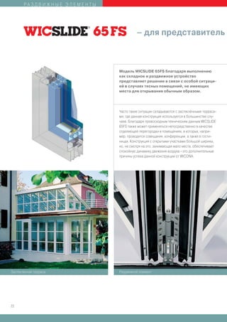 РАЗДВИЖНЫЕ ЭЛЕМЕНТЫ




                                       – для представитель



                             Модель WICSLIDE 65FS благодаря выполнению
                             как складное и раздвижное устройство
                             представляет решение в связи с особой ситуаци-
                             ей в случаях тесных помещений, не имеющих
                             места для открывания обычным образом.




                             Часто такие ситуации складываются с застеклёнными терраса-
                             ми, где данная конструкция используется в большинстве слу-
                             чаев. Благодаря превосходным техническим данным WICSLIDE
                             65FS также может применяться непосредственно в качестве
                             отделяющей перегородки в помещениях, в которых, напри-
                             мер, проводятся совещания, конференции, а также в гости-
                             ницах. Конструкция с открытыми участками большой ширины,
                             но, не смотря на это, занимающая мало места, обеспечивает
                             спокойную динамику движения воздуха - это дополнительные
                             причины успеха данной конструкции от WICONA.




Застеклённая терраса         Раздвижной элемент




22
 