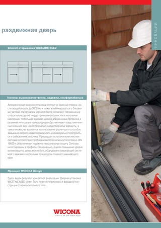 ИННОВАЦИИ
раздвижная дверь

 Способ открывания WICSLIDE 65ED




 Техника: высококачественна, надежна, комфортабельна

 Автоматическая дверная установка состоит из дверной створки, до-
 стигающей высоты до 3000 мм и может комбинироваться с боковы-
 ми частями или фонарем верхнего света; возможно перемещение
 относительно одной твердо привязанной точки или в напольных
 наводящих. Небольшая видимая ширина алюминиевых профилей и
 разумная интеграция привода двери обуславливают представитель-
 ный внешний вид. Одностворчатые и двухстворчатые варианты, а
 также множество вариантов использования фурнитуры и способов
 замыкания обеспечивают возможность индивидуально подстроить-
 ся к требованиям заказчика. Прошедшая испытания комплексная
 система соответствует требованиям по безопасности согласно DIN
 18650 и обеспечивает надёжную персональную защиту. Сенсоры
 интегрированы в профили. Опционально, в целях повышения уровня
 взломозащиты, дверь может быть оборудована замыкающей систе-
 мой с замками в нескольких точках вдоль главного замыкающего
 края.



 Принцип WICONA Unisys

 Здесь виден результат конкретной реализации: Дверная установка
 WICSTYLE 65ED может быть легко интегрирована в фасадной кон-
 струкции стоечно-ригельного типа




                                                                    25
 