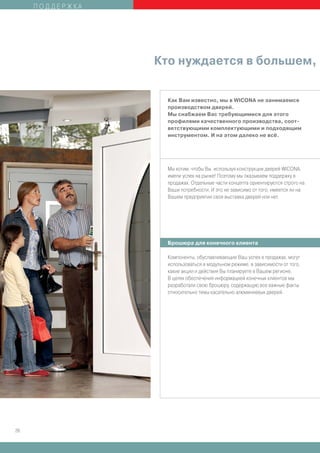 ПОДДЕРЖКА




                 Кто нуждается в большем,


                   Как Вам известно, мы в WICONA не занимаемся
                   производством дверей.
                   Мы снабжаем Вас требующимися для этого
                   профилями качественного производства, соот-
                   ветствующими комплектующими и подходящим
                   инструментом. И на этом далеко не всё.




                   Мы хотим, чтобы Вы, используя конструкции дверей WICONA,
                   имели успех на рынке! Поэтому мы оказываем поддержку в
                   продажах. Отдельные части концепта ориентируются строго на
                   Ваши потребности. И это не зависимо от того, имеется ли на
                   Вашем предприятии своя выставка дверей или нет.




                   Брошюра для конечного клиента

                   Компоненты, обуславливающие Ваш успех в продажах, могут
                   использоваться в модульном режиме, в зависимости от того,
                   какие акции и действия Вы планируете в Вашем регионе.
                   В целях обеспечения информацией конечных клиентов мы
                   разработали свою брошюру, содержащую все важные факты
                   относительно темы касательно алюминиевых дверей.




26
 