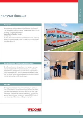 ПОДДЕРЖКА
получит больше

 Интернет

 В качестве специализированного предприятия по производ-
 ству дверей WICONA Ваша фирма, при желании, будет отобра-
 жаться на специальной странице
 www.wicona-haustueren.de.
 в интернете.
 На этой странице наши клиенты имеют возможность выйти на
 Ваше предприятие путём использования поиска по критерию
 почтового индекса.




 Автомобильный прицеп для презентаций

 За небольшой взнос в фонд обеспечения средств на предо-
 ставление сервиса Вы имеете возможность на выставках,
 проводимых на предприятиях, и на региональных выставках
 представить марку WICONA и различные дверные конструк-
 ции, используя предоставляемый нами специально оснащён-
 ный выставочный автомобильный прицеп.




 Реклама

 В преддверии проведения акций сопутствующие целевые
 статьи и объявления также способствуют достижению марке-
 тинговых целей, как и специальные средства рекламы, при-
 влекающие внимание на событие. Пожалуйста, пользуйтесь
 данным предложением. Консультант фирмы WICONA охотно
 проинформирует Вас о всех необходимых деталях.




                                                             27
 
