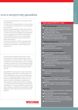 ВВЕДЕНИЕ
нта к искусству дизайна
 Это остается действительным и в отношении особен-
 ных требований.                                                Серии дверей WICSTYLE - обзор
 Система, препятствующая взлому и система пулезащи-
 ты, пожаростойкие, дымозащитные, а также эвакуаци-             Общие характеристики:
 онные системы:                                                 I Стандартная дверь с дополнительными устрой-
 Дверная программа WICSTYLE обеспечивает Вашим                    ствами замыкания, дооснащаемая до желаемого
 клиентам превентивный эффект и безопасность, и это               уровня защищённости и
 в полном соответствии индивидуальным требованиям                 безопасности (WK 1 – WK 3)
 частного случая. Вы легко заметите преимущества                I Специальная дверная система, предназначенная к

 принципа WICONA Unisys по легко осуществимом                     использованию в частных домах
                                                                I Специальная программа пожаростойких,
 дооснащении базисной конструкции до желаемого
                                                                  дымозащитных и эвакуационных дверей
 уровня защищённости:
 С помощью стандартного набора принадлежностей
                                                                Обработка поверхностей:
 Вы в состоянии экономично и с наименьшей затра-                I Покрытие Eloxal, покрытие порошковыми краска-
 той времени удовлетворить любые требования по                    ми во всех цветах системы RAL и многих других
 безопасности.                                                    специальных цветах
                                                                I Декоративная имитация дерева


                                                                Технология построения профилей:
                                                                I Основные профили с многокамерной
                                                                  конфигурацией
                                                                I Профильное термосоединение с силовым и гео-
 Различные виды снаряжения безопасности, такие
                                                                  метрическим замыканием, контролированного
 как замыкание на несколько замков сразу, система
                                                                  качества благодаря производству в одном произ-
 взломозащиты по классам от WK 1 до WK 3, сенсоры
                                                                  водственном комплексе
 отпечатков пальцев, предохранитель полного открыва-            I Монтажная ширина 50 и 65 мм в неизолированном
 ния двери или возможность интегрирования видеока-                исполнении, 65, 77, 81 и 88 мм в теплоизолиро-
 мер и устройств сигнализации тревоги, обеспечивают               ванном исполнении
 безопасность в той форме, какой её желают видеть
 клиенты.                                                       Технология соединения профилей:
                                                                I Литые угловые соединители из алюминия мон-
 Двери WICSTYLE соответствуют самым новым товар-                  тируются путем инъекции клея и фиксируются
 ным стандартам prEN 14351-1 и удовлетворяют уже                  механически
 сейчас требованиям, связанным с обозначением зна-
 ком CE, становящимися обязательными с 2010 года.               Уплотнители:
                                                                I Остекление с использованием уплотнителей
 Используя продукты WICONA Вы полагаетесь на ис-
                                                                  стеклопакетов из EPDM, по всему контуру внутри и
 пытанное качество: сертификаты, документация и
                                                                  снаружи
 подтверждения независимых испытательных учрежде-               I Притворные уплотнители в профилях дверных
                          ..
 ний, таких как Institut fu r Fenstertechnik (ift, Rosenheim)     створок из EPDM, по всему контуру внутри и сна-
 подтверждают, что продукция WICSTYLE удовлетворяет               ружи
 всем стандартам и предписаниям законодателя. Таким
 образом Вы и Ваш заказчик можете чувствовать себя              Фурнитура:
 уверенно.                                                      I Фурнитура испытана в соответствии с требования-
                                                                  ми системы RAL
                                                                I Макс. допустимый вес заполнения дверей
                                                                  от 100 до 200 кг.
                                                                I Разновидности исполнения с использованием
                                                                  роликовых петель из алюминия или нержавеющей
                                                                  стали, смещаются по горизонтали и по вертикали
                                                                I Скрыто расположенные петли


                                                                                                                     7
 