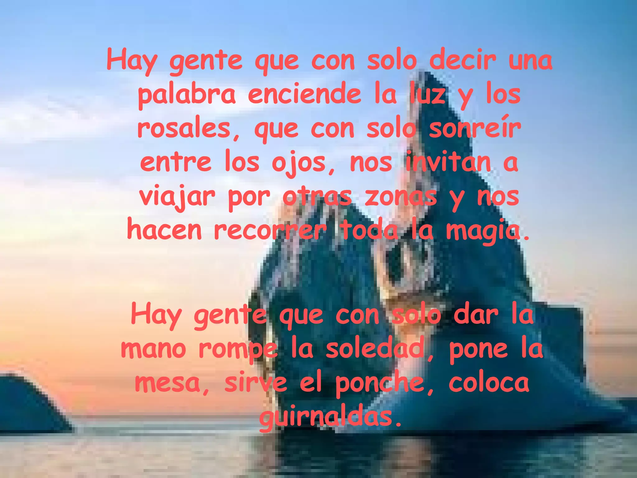 Hay gente que con solo decir una palabra enciende la luz y los rosales, que con solo sonreír entre los ojos, nos invitan a viajar por otras zonas y nos hacen recorrer toda la magia. Hay gente que con solo dar la mano rompe la soledad, pone la mesa, sirve el ponche, coloca guirnaldas.
