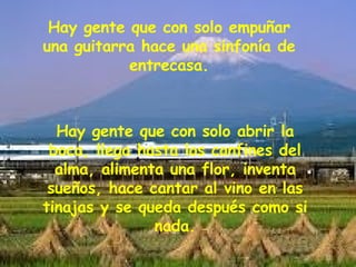 Hay gente que con solo empuñar una guitarra hace una sinfonía de entrecasa. Hay gente que con solo abrir la boca, llega hasta los confines del alma, alimenta una flor, inventa sueños, hace cantar al vino en las tinajas y se queda después como si nada. 