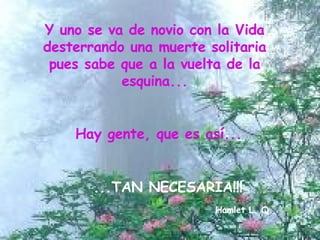 Y uno se va de novio con la Vida desterrando una muerte solitaria pues sabe que a la vuelta de la esquina... Hay gente, que es así... ...TAN NECESARIA!!! Hamlet L. Q. 