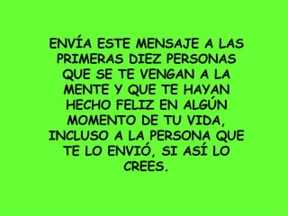 ENVÍA ESTE MENSAJE A LAS PRIMERAS DIEZ PERSONAS QUE SE TE VENGAN A LA MENTE Y QUE TE HAYAN HECHO FELIZ EN ALGÚN MOMENTO DE TU VIDA, INCLUSO A LA PERSONA QUE TE LO ENVIÓ, SI ASÍ LO CREES. 