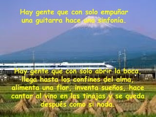 Hay gente que con solo empuñar
una guitarra hace una sinfonía.
Hay gente que con solo abrir la boca,
llega hasta los confines del alma,
alimenta una flor, inventa sueños, hace
cantar al vino en las tinajas y se queda
después como si nada.
 