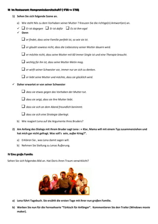 IIII IIm Resttaurrantt:: Komprromiissberreiittschafftt? (( 4’’00 => 5’’00))
       m Res au an Komp om ssbe e scha ? 4 00 => 5 00

     1) Sehen Sie sich folgende Szene an.

          a) Wie steht Nils zu dem Vorhaben seiner Mutter ? Kreuzen Sie die richtige(n) Antwort(en) an.
              Er ist dagegen               Er ist dafür         Es ist ihm egal
           Denn

                    er findet, dass seine Familie perfekt ist, so wie sie ist.

                    er glaubt sowieso nicht, dass die Liebesstory seiner Mutter dauern wird.

                    er möchte nicht, dass seine Mutter mit 60 immer Single ist und eine Therapie braucht.

                    wichtig für ihn ist, dass seine Mutter Metin mag.

                    er wirft seiner Schwester vor, immer nur an sich zu denken.

                    er liebt seine Mutter und möchte, dass sie glücklich wird.

      Daher erwartet er von seiner Schwester

                    dass sie etwas gegen das Vorhaben der Mutter tut.

                    dass sie zeigt, dass sie ihre Mutter liebt.

                    dass sie sich an dem Abend freundlich benimmt.

                    dass sie sich eine Strategie überlegt.

          b) Wie reagiert Lena auf die Argumente ihres Bruders?

     2) Am Anfang des Dialogs mit ihrem Bruder sagt Lena : « Klar, Mama will mit einem Typ zusammenziehen und
        hat mich gar nicht gefragt. Was soll’s sein, auβer Krieg?”.

          a) Erklären Sie , was Lena damit sagen will.
          b) Nehmen Sie Stellung zu Lenas Äuβerung.

IIV Eiine grroβe Famiilliie.
  V E ne g oβe Fam e

Sehen Sie sich folgendes Bild an. Hat Doris ihren Traum verwirklicht?




     a) Lena führt Tagebuch. Sie erzählt die ersten Tage mit ihrer nun groβen Familie.

     b) Werben Sie nun für die Fernsehserie “Türkisch für Anfänger”. Kommentieren Sie den Trailer (Windows movie
        maker).
 