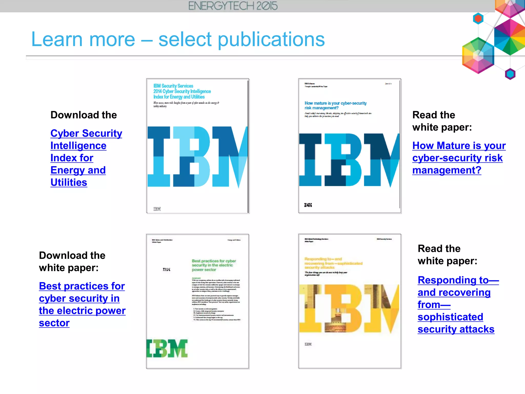 Download the
Cyber Security
Intelligence
Index for
Energy and
Utilities
Read the
white paper:
Responding to—
and recovering
from—
sophisticated
security attacks
Read the
white paper:
How Mature is your
cyber-security risk
management?
Download the
white paper:
Best practices for
cyber security in
the electric power
sector
Learn more – select publications
 